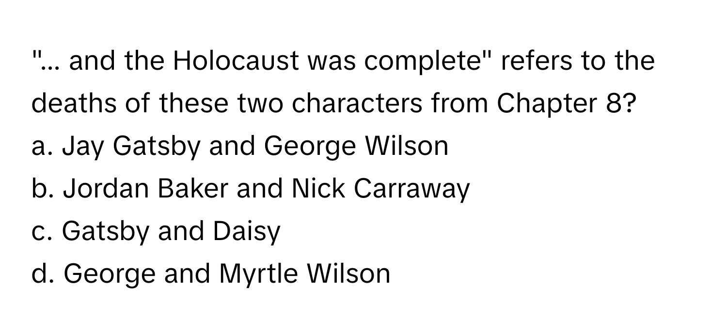 "... and the Holocaust was complete" refers to the deaths of these two characters from Chapter 8?

a. Jay Gatsby and George Wilson 
b. Jordan Baker and Nick Carraway 
c. Gatsby and Daisy 
d. George and Myrtle Wilson