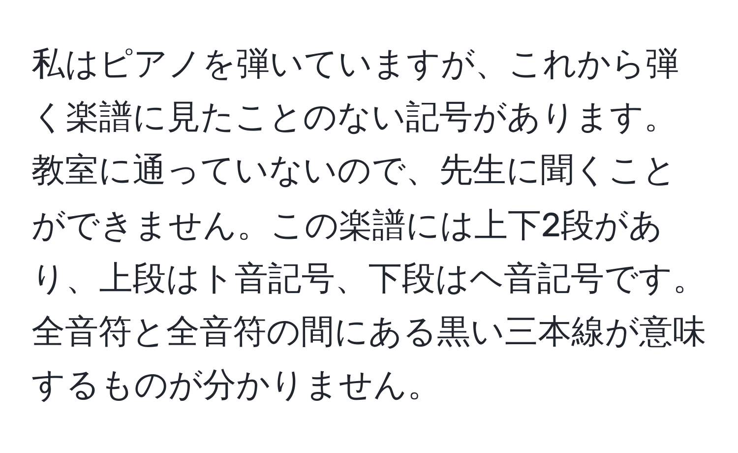 私はピアノを弾いていますが、これから弾く楽譜に見たことのない記号があります。教室に通っていないので、先生に聞くことができません。この楽譜には上下2段があり、上段はト音記号、下段はヘ音記号です。全音符と全音符の間にある黒い三本線が意味するものが分かりません。