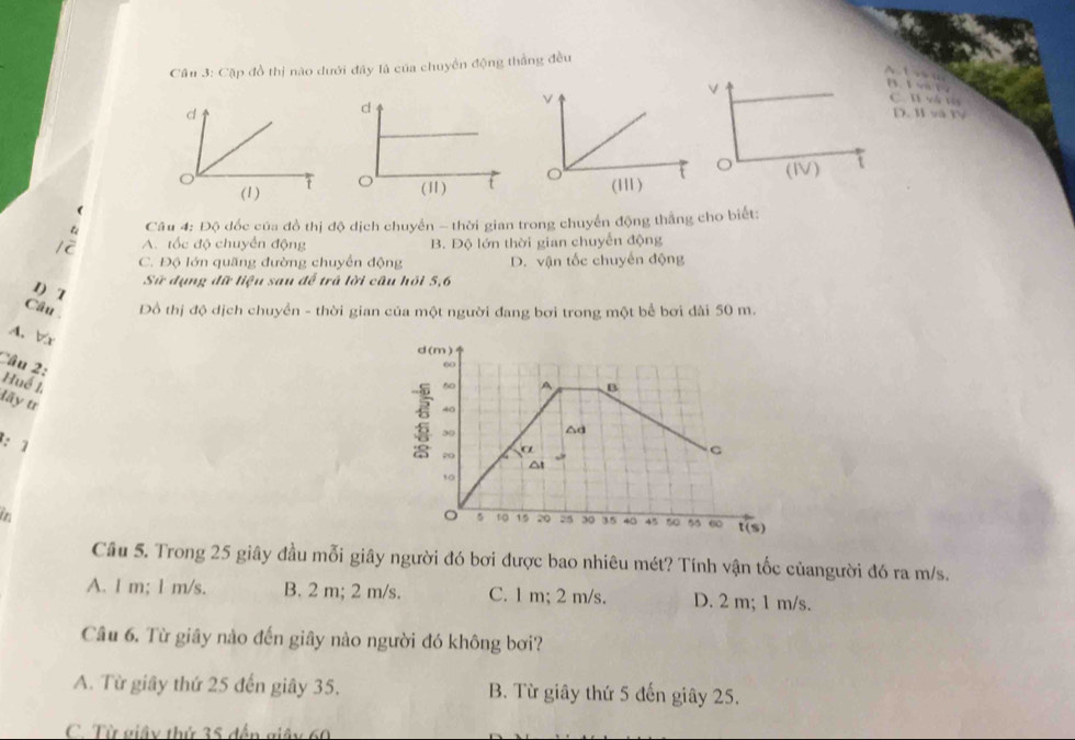 Cầu 3: Cặp đồ thị nào dưới đây là của chuyển động thắng đều
a 1 v 1
W và vis
. I và IV
f
Câu 4: Độ đốc của đồ thị độ dịch chuyển - thời gian trong chuyển động thắng cho biết:
12 A. tốc độ chuyển động B. Độ lớn thời gian chuyển động
C. Độ lớn quãng đường chuyển động D. vận tốc chuyến động
1) T
Sử dụng đữ liệu sau đễ trá lời câu hỏi 5, 6
Câu Đồ thị độ dịch chuyển - thời gian của một người đang bơi trong một bể bơi đài 50 m.
A. Vr
Câu 2:
Huế 1 đãy tr
: 1
in
Cầu 5. Trong 25 giây đầu mỗi giây người đó bơi được bao nhiêu mét? Tính vận tốc củangười đó ra m/s.
A. l m; l m/s. B. 2 m; 2 m/s. C. 1 m; 2 m/s. D. 2 m; 1 m/s.
Câu 6. Từ giây nào đến giây nào người đó không bơi?
A. Từ giây thứ 25 đến giây 35. B. Từ giây thứ 5 đến giây 25.
C. Từ giây thứ 35 đến giây 60