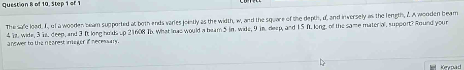 of 10, Step 1 of 1 
The safe load, L, of a wooden beam supported at both ends varies jointly as the width, w, and the square of the depth, d, and inversely as the length, I. A wooden beam
4 in. wide, 3 in. deep, and 3 ft long holds up 21608 1b. What load would a beam 5 in. wide, 9 in. deep, and 15 ft. long, of the same material, support? Round your 
answer to the nearest integer if necessary. 
Kevpad