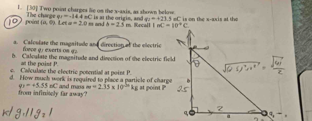 [30] Two point charges lie on the x-axis, as shown below.
The charge q_I=-14.4nC is at the origin, and q_2=+23.5 nC is on the x-axis at the
point (a,0). Let a=2.0m and b=2.5m. Recall 
a. Calculate the magnitude and direction of the electric
force q1 exerts on q2
b. Calculate the magnitude and direction of the electric field
at the point P.
c. Calculate the electric potential at point P.
d. How much work is required to place a particle of charge
q_3=+5.55nC and mass m=2.35* 10^(-26)kg at point P
from infinitely far away?