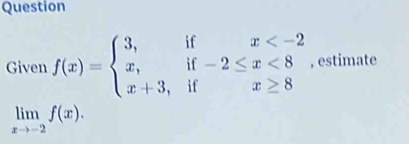 Question 
Given f(x)=beginarrayl 3,ifx <8 x+3,ifx≥ 8endarray. , estimate
limlimits _xto -2f(x).