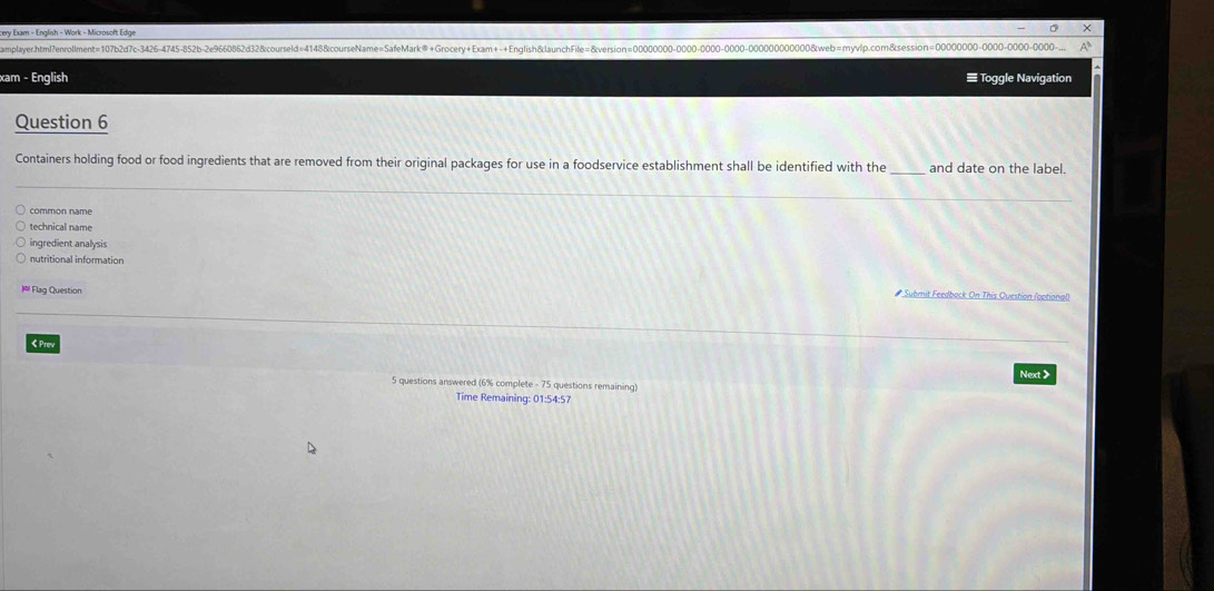 cery Exam - English - Work - Microsoft Edge
amplayer.html?enrolment=107b2d7c-3426-4745-852b-2e9660862d32&courseld=4148&courseName=SafeMark®+Grocery+Exam++English&launchFile=8version0000000000000000web=myvlp.com&sesion=000000000000
xam - English ≡ Toggle Navigation
Question 6
Containers holding food or food ingredients that are removed from their original packages for use in a foodservice establishment shall be identified with the and date on the label.
common name
technical name
ingredient analysis
nutritional information
= Flag Question Subrit Feedback On This Ouestion (optional
くPor
Next >
5 questions answered (6% complete - 75 questions remaining)
Time Remaining: 01:54:57