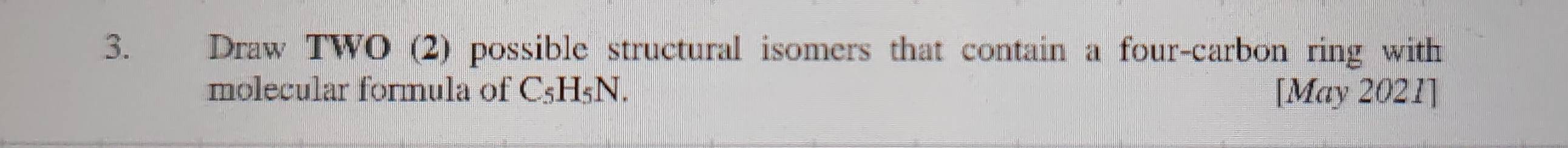 Draw TWO (2) possible structural isomers that contain a four-carbon ring with 
molecular formula of C5H5N. [May 2021]