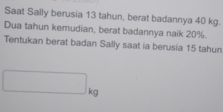 Saat Sally berusia 13 tahun, berat badannya 40 kg. 
Dua tahun kemudian, berat badannya naik 20%. 
Tentukan berat badan Sally saat ia berusia 15 tahun
□ kg