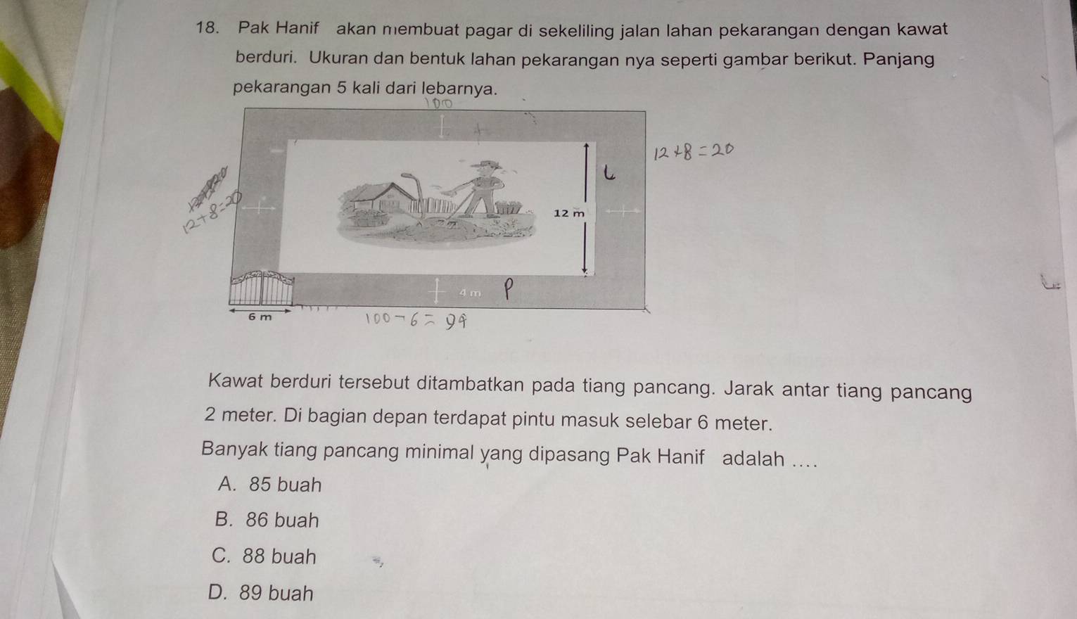 Pak Hanif akan membuat pagar di sekeliling jalan lahan pekarangan dengan kawat
berduri. Ukuran dan bentuk lahan pekarangan nya seperti gambar berikut. Panjang
pekarangan 5 kali dari lebarnya.
Kawat berduri tersebut ditambatkan pada tiang pancang. Jarak antar tiang pancang
2 meter. Di bagian depan terdapat pintu masuk selebar 6 meter.
Banyak tiang pancang minimal yang dipasang Pak Hanif adalah ....
A. 85 buah
B. 86 buah
C. 88 buah
D. 89 buah