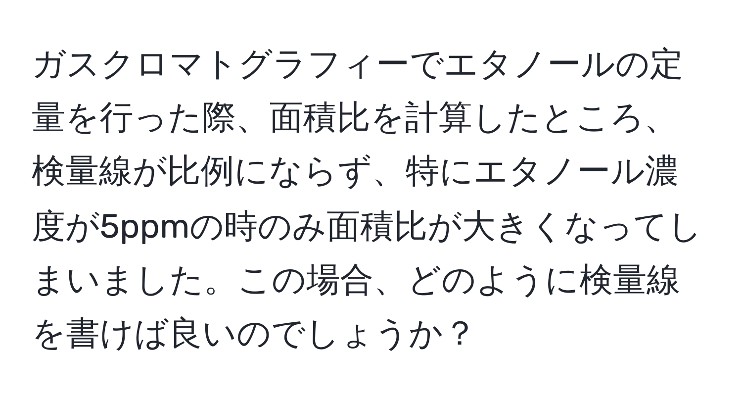 ガスクロマトグラフィーでエタノールの定量を行った際、面積比を計算したところ、検量線が比例にならず、特にエタノール濃度が5ppmの時のみ面積比が大きくなってしまいました。この場合、どのように検量線を書けば良いのでしょうか？