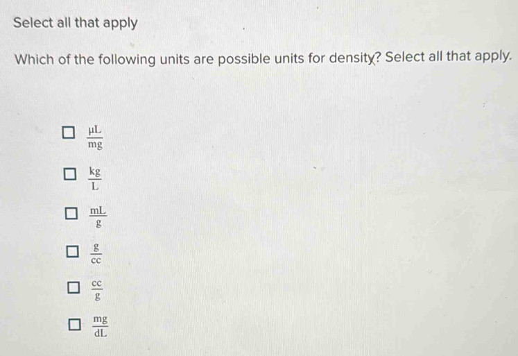 Select all that apply
Which of the following units are possible units for density? Select all that apply.
 mu L/mg 
 kg/L 
 mL/g 
 g/cc 
 cc/g 
 mg/dL 