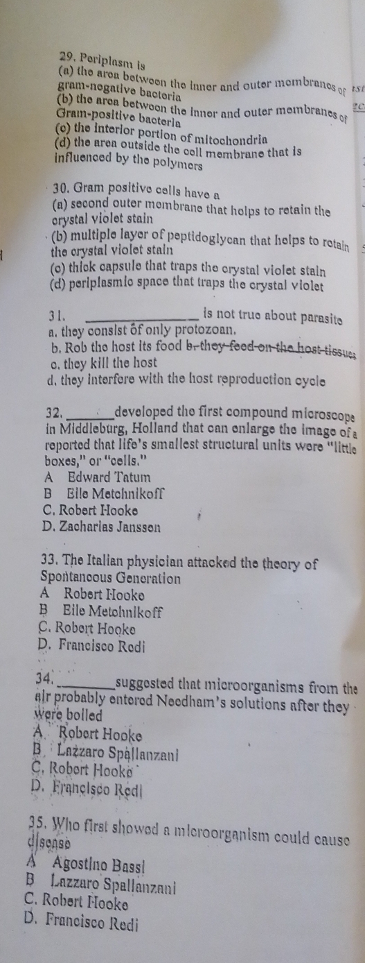 Poriplasm is
(a) the area between the inner and outer mombranes of t s í
gram-nogative bactoria
?C
(b) the area betweon the inner and outer membranes of
Gram-positive bacteria
(c) the interior portion of mitochondrin
(d) the area outside the cell membrane that is
influenced by the polymers
30. Gram positive cells have a
(a) second outer mombrane that holps to retain the
crystal violet stain
(b) multiple layer of peptidoglycan that helps to retain
the crystal violet stain
(o) thick capsule that traps the crystal violet stain
(d) periplasmic space that traps the crystal violet
3 1._
is not true about parasit
a, they consist of only protozoan.
b. Rob the host its food b, they feed on the host tissue;
o. they kill the host
d, they interfore with the host reproduction cycle
32._ developed the first compound microscope 
in Middleburg, Holland that can enlarge the image of a
reported that life’s smallest structural units were “little
boxes,” or “cells.”
A Edward Tatum
B Eile Metchnikoff
C. Robert Hooke
D. Zacharias Jansson
33. The Italian physician attacked the theory of
Spontancous Generation
A Robert Hooke
B Eile Metohikoff
C. Robert Hooke
D. Francisco Redi
34._ suggested that microorganisms from the
ir probably entered Needham's solutions after they 
were bolled 
A Robert Hooke
B Lażzaro Spállanzan
C. Robert Hooko
D. Françisco Redl
35. Who first showed a microorganism could cause
disense
À Agostíno Bassi
B Lazzaro Spallanzani
C. Robert Hooke
D. Francisco Redi