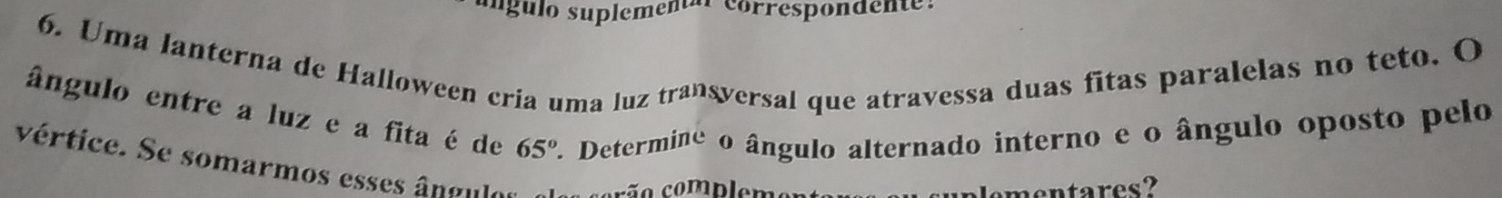 ungulo suplemental correspondente: 
6. Uma lanterna de Halloween cria uma luz . tran sversal que atravessa duas fitas paralelas no teto. O 
ângulo entre a luz e a fita é de 65° * Determine o ângulo alternado interno e o ângulo oposto pelo 
vértice. Se somarmos esses ângules crão complement 
unlementares?