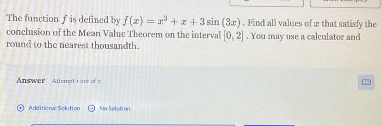 The function f is defined by f(x)=x^3+x+3sin (3x). Find all values of æ that satisfy the 
conclusion of the Mean Value Theorem on the interval [0,2]. You may use a calculator and 
round to the nearest thousandth. 
Answer Attempt 1 out of 2 

+ Additional Solution No Solution