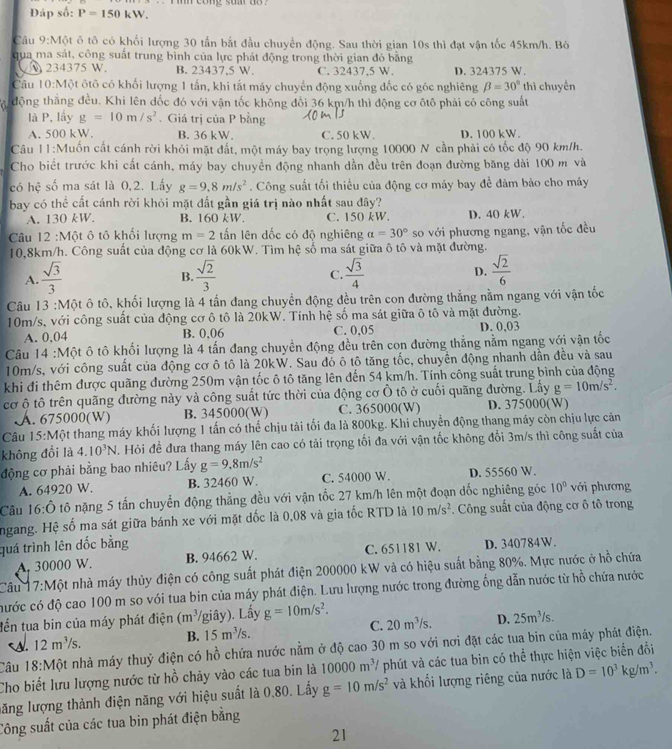 cong su do  .
Đáp số: P=150kW.
Câu 9:Một ô tô có khối lượng 30 tấn bắt đầu chuyển động. Sau thời gian 10s thì đạt vận tốc 45km/h. Bỏ
qua ma sát, công suất trung bình của lực phát động trong thời gian đó bằng
234375 W. B. 23437,5 W. C. 32437,5 W. D. 324375 W.
Câu l 0:Mhat O t ôtô có khối lượng 1 tấn, khi tắt máy chuyển động xuống đốc có góc nghiêng beta =30° thì chuyền
a động thắng đều. Khi lên dốc đó với vận tốc không đổi 36 km/h thì động cơ ôtô phải có công suất
là P, lấy g=10m/s^2. Giá trị của P bằng
A. 500 kW. B. 36 kW. C. 50 kW. D. 100 kW.
Câu 11:Muốn cất cánh rời khỏi mặt đất, một máy bay trọng lượng 10000 N cần phải có tốc độ 90 km/h.
Cho biết trước khi cất cánh, máy bay chuyền động nhanh dần đều trên đoạn đường băng dài 100 m và
có hệ số ma sát là 0,2. Lấy g=9,8m/s^2. Công suất tối thiều của động cơ máy bay đề đảm bảo cho máy
bay có thể cất cánh rời khỏi mặt đất gần giá trị nào nhất sau đây?
A. 130 kW. B. 160 kW. C. 150 kW. D. 40 kW.
Cu 12 :Một ô tô khối lượng m=2 ấn lên dốc có độ nghiêng alpha =30° so với phương ngang, vận tốc đều
10,8km/h. Công suất của động cơ là 60kW. Tìm hệ số ma sát giữa ô tô và mặt đường.
A.  sqrt(3)/3   sqrt(2)/3   sqrt(3)/4  D.  sqrt(2)/6 
B.
C.
Câu 13 :Một ô tô, khối lượng là 4 tấn đang chuyển động đều trên con đường thẳng nằm ngang với vận tốc
10m/s, với công suất của động cơ ô tô là 20kW. Tính hệ số ma sát giữa ô tô và mặt đường.
A. 0,04 B. 0,06 C. 0,05 D. 0,03
Câu 14 :Một ô tô khối lượng là 4 tấn đang chuyền động đều trên con đường thẳng nằm ngang với vận tốc
10m/s, với công suất của động cơ ô tô là 20kW. Sau đó ô tô tăng tốc, chuyền động nhanh dần đều và sau
khi đi thêm được quãng đường 250m vận tốc ô tô tăng lên đến 54 km/h. Tính công suất trung bình của động
cơ ộ tô trên quãng đường này và công suất tức thời của động cơ Ô tô ở cuối quãng đường. Lấy g=10m/s^2.
A. 675000(W) B. 345000(W) C. 365000(W) D. 375000(W)
Câu 15:Một thang máy khối lượng 1 tấn có thể chịu tải tối đa là 800kg. Khi chuyền động thang máy còn chịu lực cản
không đổi là 4.10^3N V. Hỏi để đưa thang máy lên cao có tải trọng tối đa với vận tốc không đổi 3m/s thì công suất của
động cơ phải bằng bao nhiêu? Lấy g=9,8m/s^2
A. 64920 W. B. 32460 W. C. 54000 W. D. 55560 W.
Câu 16:hat O tô nặng 5 tấn chuyển động thẳng đều với vận tốc 27 km/h lên một đoạn dốc nghiêng góc 10° với phương
ngang. Hệ số ma sát giữa bánh xe với mặt dốc là 0,08 và gia tốc RTD là 10m/s^2. Công suất của động cơ ô tô trong
quá trình lên dốc bằng
A. 30000 W. B. 94662 W. C. 651181 W. D. 340784W.
Câu 7:M một nhà máy thủy điện có công suất phát điện 200000 kW và có hiệu suất bằng 80%. Mực nước ở hồ chứa
cước có độ cao 100 m so vói tua bin của máy phát điện. Lưu lượng nước trong đường ống dẫn nước từ hồ chứa nước
tến tua bin của máy phát điện (m^3 (giây). Lấy g=10m/s^2.
A. 12m^3/s. B. 15m^3/s. C. 20m^3/s. D. 25m^3/s.
Câu 18:Mhat Q t nhà máy thuỷ điện có hồ chứa nước nằm ở độ cao 30 m so với nơi đặt các tua bin của máy phát điện.
Cho biết lưu lượng nước từ hồ chảy vào các tua bin là 10000m^3/ phút và các tua bin có thể thực hiện việc biến đổi
lăng lượng thành điện năng với hiệu suất là 0,80. Lấy g=10m/s^2 và khối lượng riêng của nước là D=10^3kg/m^3.
Công suất của các tua bin phát điện bằng
21