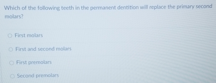 Which of the following teeth in the permanent dentition will replace the primary second
molars?
First molars
First and second molars
First premolars
Second premolars