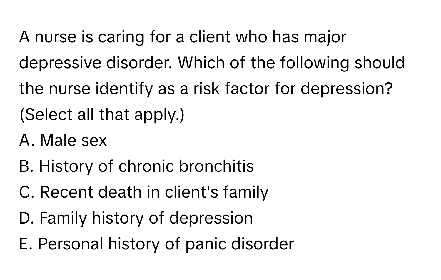 A nurse is caring for a client who has major depressive disorder. Which of the following should the nurse identify as a risk factor for depression? (Select all that apply.)

A. Male sex
B. History of chronic bronchitis
C. Recent death in client's family
D. Family history of depression
E. Personal history of panic disorder