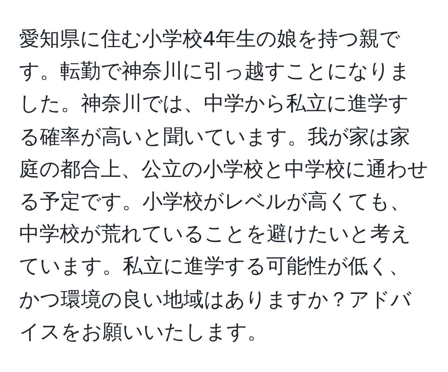 愛知県に住む小学校4年生の娘を持つ親です。転勤で神奈川に引っ越すことになりました。神奈川では、中学から私立に進学する確率が高いと聞いています。我が家は家庭の都合上、公立の小学校と中学校に通わせる予定です。小学校がレベルが高くても、中学校が荒れていることを避けたいと考えています。私立に進学する可能性が低く、かつ環境の良い地域はありますか？アドバイスをお願いいたします。