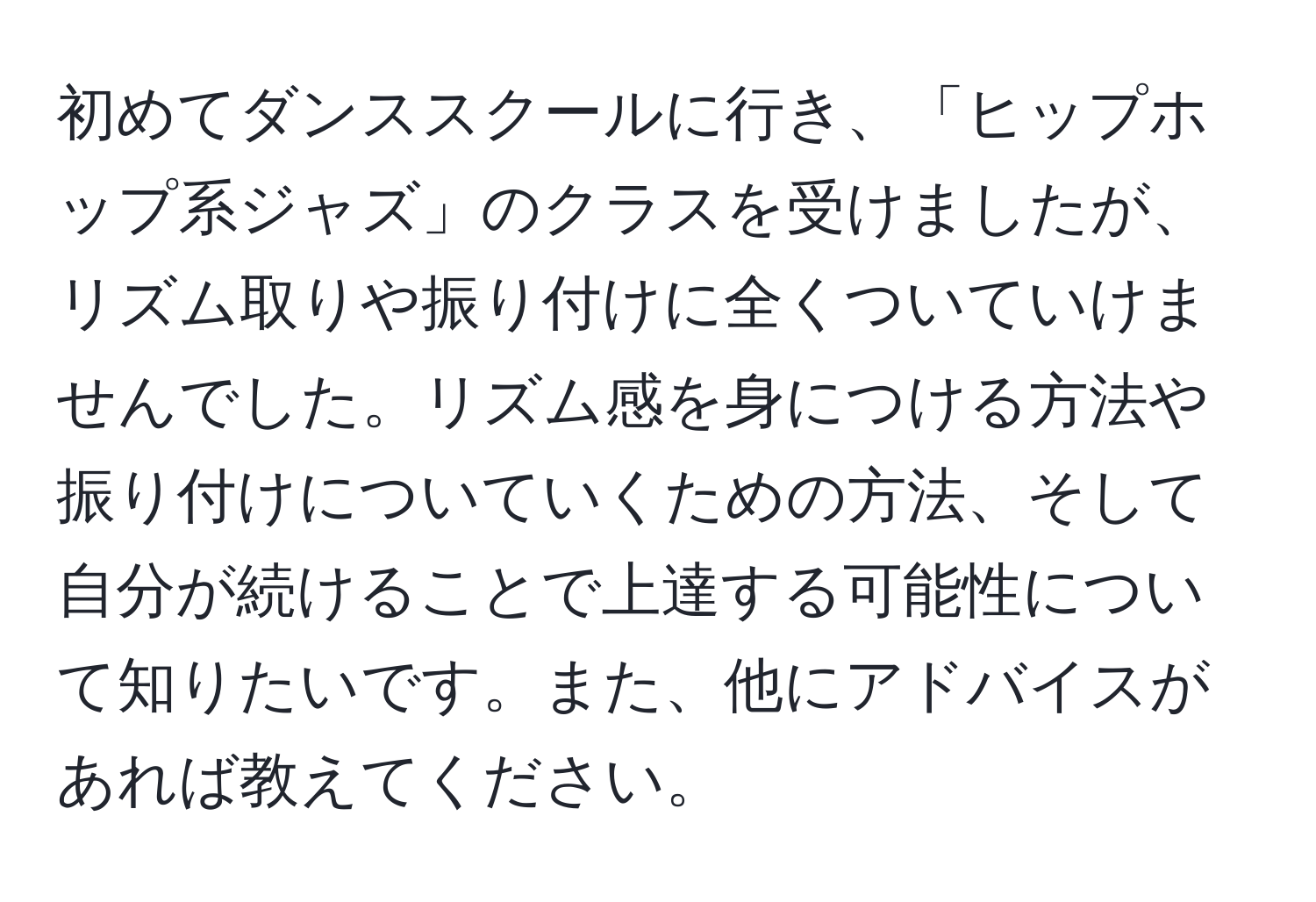 初めてダンススクールに行き、「ヒップホップ系ジャズ」のクラスを受けましたが、リズム取りや振り付けに全くついていけませんでした。リズム感を身につける方法や振り付けについていくための方法、そして自分が続けることで上達する可能性について知りたいです。また、他にアドバイスがあれば教えてください。