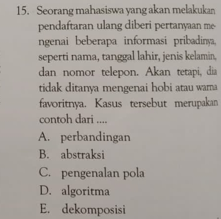 Seorang mahasiswa yang akan melakukan
pendaftaran ulang diberi pertanyaan me
ngenai beberapa informasi pribadinya,
seperti nama, tanggal lahir, jenis kelamin,
dan nomor telepon. Akan tetapi, dia
tidak ditanya mengenai hobi atau warna
favoritnya. Kasus tersebut merupakan
contoh dari ....
A. perbandingan
B. abstraksi
C. pengenalan pola
D. algoritma
E. dekomposisi