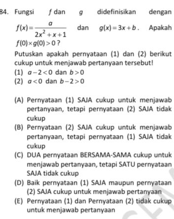 Fungsi f dan g didefinisikan dengan
f(x)= a/2x^2+x+1  dan g(x)=3x+b Apakah
f(0)* g(0)>0 ?
Putuskan apakah pernyataan (1) dan (2) berikut
cukup untuk menjawab pertanyaan tersebut!
(1) a-2<0</tex> dan b>0
(2) a<0</tex> dan b-2>0
(A) Pernyataan (1) SAJA cukup untuk menjawab
pertanyaan, tetapi pernyataan (2) SAJA tidak
cukup
(B) Pernyataan (2) SAJA cukup untuk menjawab
pertanyaan, tetapi pernyataan (1) SAJA tidak
cukup
(C) DUA pernyataan BERSAMA-SAMA cukup untuk
menjawab pertanyaan, tetapi SATU pernyataan
SAJA tidak cukup
(D) Baik pernyataan (1) SAJA maupun pernyataan
(2) SAJA cukup untuk menjawab pertanyaan
(E) Pernyataan (1) dan Pernyataan (2) tidak cukup
untuk menjawab pertanyaan