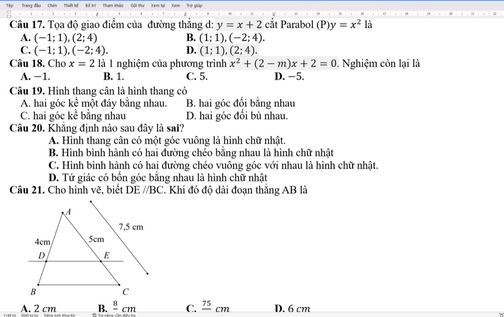 Tệp Trang đầu Chèn Thiết kế Bố trí Tham khảo Gửi thư Xem lại Xem Trợ giúp
Câu 17. Tọa độ giao điểm của đường thắng d: y=x+2 cắt Parabol (P)y=x^2 là
A. (-1;1), (2;4) B. (1;1), (-2;4).
C. (-1;1), (-2;4). D. (1;1), (2;4). 
Câu 18. Cho x=2 là 1 nghiệm của phương trình x^2+(2-m)x+2=0. Nghiệm còn lại là
A. −1. B. 1. C. 5. D. -5.
Câu 19. Hình thang cân là hình thang có
A. hai góc kể một đáy bằng nhau. B. hai góc đối bằng nhau
C. hai góc kể bằng nhau D. hai góc đối bù nhau.
Câu 20. Khắng định nào sau đây là sai?
A. Hình thang cân có một góc vuông là hình chữ nhật.
B. Hình bình hành có hai đường chéo bằng nhau là hình chữ nhật
C. Hình bình hành có hai đường chéo vuông góc với nhau là hình chữ nhật.
D. Tứ giác có bốn góc bằng nhau là hình chữ nhật
Câu 21. Cho hình vẽ, biết DEparallel BC. Khi đó độ dài đoạn thắng AB là
B. frac 8cm C. frac 75cm D. 6 cm
A. 2 cm T Trể nầng Cần điều t