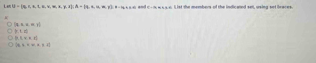 Let U= q,r,s,t,u,v,w,x,y,z; A= q,s,u,w,y; B= q,s,y,z and C= v,w,x,y,z. List the members of the indicated set, using set braces.
A'
 q,s,u,w,y
 r,t,z
 r,t,v,x,z
 q,s,v,w,x,y,z