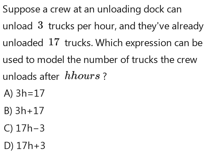 Suppose a crew at an unloading dock can
unload 3 trucks per hour, and they've already
unloaded 17 trucks. Which expression can be
used to model the number of trucks the crew
unloads after hhours ?
A) 3h=17
B) 3h+17
C) 17h-3
D) 17h+3