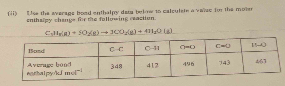 (ii) Use the average bond enthalpy data below to calculate a value for the molar
enthalpy change for the following reaction.
C_3H_8(g)+5O_2(g)to 3CO_2(g)+4H_2O(g)