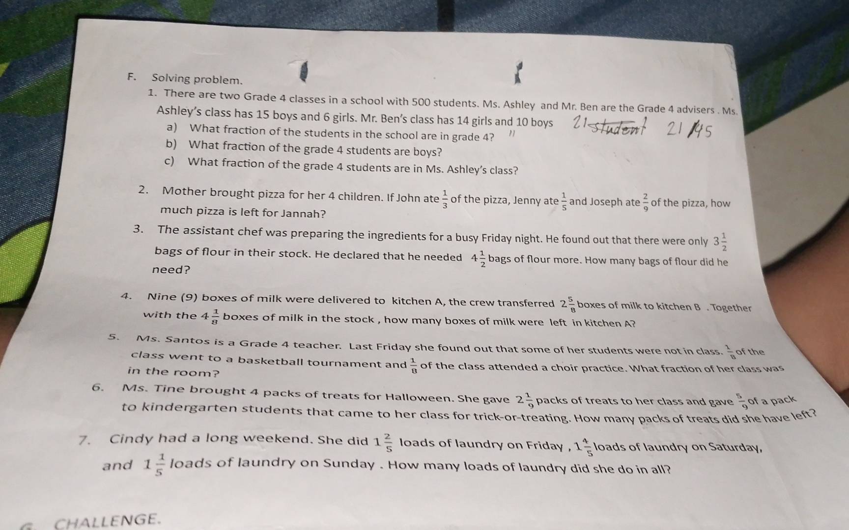 Solving problem.
1. There are two Grade 4 classes in a school with 500 students. Ms. Ashley and Mr. Ben are the Grade 4 advisers . Ms.
Ashley’s class has 15 boys and 6 girls. Mr. Ben’s class has 14 girls and 10 boys
a) What fraction of the students in the school are in grade 4?
b) What fraction of the grade 4 students are boys?
c) What fraction of the grade 4 students are in Ms. Ashley’s class?
2. Mother brought pizza for her 4 children. If John ate  1/3  of the pizza, Jenny ate  1/5  and Joseph ate  2/9  of the pizza, how
much pizza is left for Jannah?
3. The assistant chef was preparing the ingredients for a busy Friday night. He found out that there were only 3 1/2 
bags of flour in their stock. He declared that he needed 4 1/2  bags of flour more. How many bags of flour did he
need?
4. Nine (9) boxes of milk were delivered to kitchen A, the crew transferred 2 5/8 boxe es of milk to kitchen B . Together
with the 4 1/8  boxes of milk in the stock , how many boxes of milk were left in kitchen A?
5. Ms. Santos is a Grade 4 teacher. Last Friday she found out that some of her students were not in class.  1/8  of the
class went to a basketball tournament and  1/8  of the class attended a choir practice. What fraction of her class was
in the room?
6. Ms. Tine brought 4 packs of treats for Halloween. She gave 2 1/9  packs of treats to her class and gave  5/9  of a pack
to kindergarten students that came to her class for trick-or-treating. How many packs of treats did she have left?
7. Cindy had a long weekend. She did 1 2/5  loads of laundry on Friday , 1 4/5 lc bads of laundry on Saturday,
and 1 1/5  loads of laundry on Sunday . How many loads of laundry did she do in all?
G. CHALLENGE.