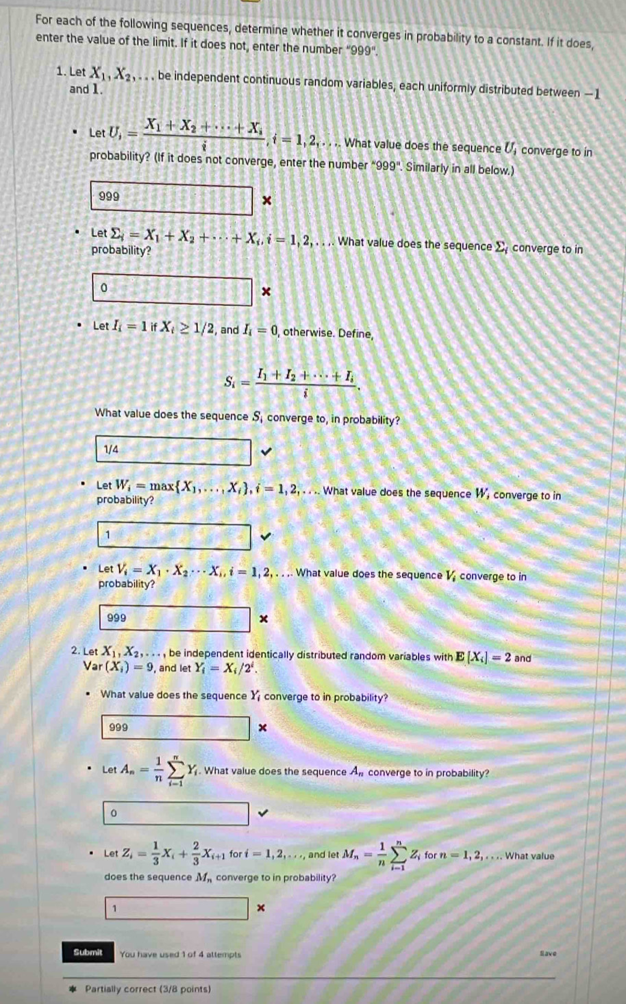 For each of the following sequences, determine whether it converges in probability to a constant. If it does,
enter the value of the limit. If it does not, enter the number “999”
1. Let X_1,X_2,.. . be independent continuous random variables, each uniformly distributed between —1
and 1
LetU,=frac X_1+X_2+·s +X_ii,i=1,2,. . .. What value does the sequence U_i converge to in
probability? (If it does not converge, enter the number “999". Similarly in all below.)
999
*
Let sumlimits _i=X_1+X_2+·s +X_i,i=1,2,... ,. What value does the sequence sumlimits _i converge to in
probability?
0
1388 ×
Let I_i=1ifX_i≥ 1/2 and I_i=0 , otherwise. Define,
S_i=frac I_1+I_2+·s +I_ii.
What value does the sequence S, converge to, in probability?
1/4
Let W_i=max X_1,...,X_i ,i=1,2,.... What value does the sequence W, converge to in
probability?
1
Let V_i=X_1· X_2·s X_i,i=1,2,... What value does the sequence V converge to in
probability?
999 +
2. Let X_1,X_2,... , be independent identically distributed random variables with E[X_i]=2 and
Var(X_i)=9 , and let Y_i=X_i/2^i.
What value does the sequence Y_i converge to in probability?
999  6/6  □ ×
LetA_n= 1/n sumlimits _(i-1)^nY_i. What value does the sequence An converge to in probability?
0
Let Z_i= 1/3 X_i+ 2/3 X_i+1 for i=1,2,... and let M_n= 1/n sumlimits _(i-1)^nZ_i for n=1,2,... What value
does the sequence M_r converge to in probability?
1
x
Submit You have used 1 of 4 attempts Rave
Partially correct (3/8 points)