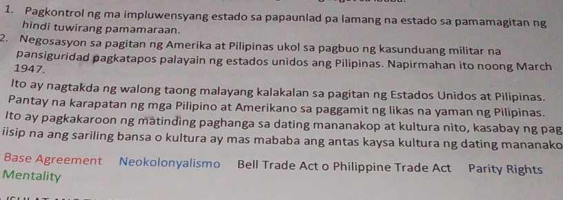 Pagkontrol ng ma impluwensyang estado sa papaunlad pa lamang na estado sa pamamagitan ng 
hindi tuwirang pamamaraan. 
2. Negosasyon sa pagitan ng Amerika at Pilipinas ukol sa pagbuo ng kasunduang militar na 
pansiguridad pagkatapos palayain ng estados unidos ang Pilipinas. Napirmahan ito noong March 
1947. 
lto ay nagtakda ng walong taong malayang kalakalan sa pagitan ng Estados Unidos at Pilipinas. 
Pantay na karapatan ng mga Pilipino at Amerikano sa paggamit ng likas na yaman ng Pilipinas. 
Ito ay pagkakaroon ng matinding paghanga sa dating mananakop at kultura nito, kasabay ng pag 
iisip na ang sariling bansa o kultura ay mas mababa ang antas kaysa kultura ng dating mananako 
Base Agreement Neokolonyalismo Bell Trade Act o Philippine Trade Act Parity Rights 
Mentality