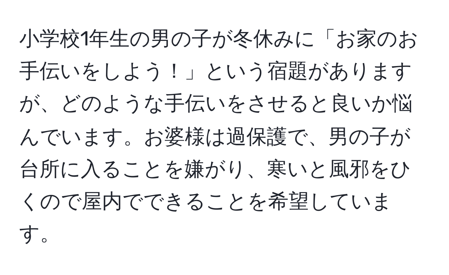 小学校1年生の男の子が冬休みに「お家のお手伝いをしよう！」という宿題がありますが、どのような手伝いをさせると良いか悩んでいます。お婆様は過保護で、男の子が台所に入ることを嫌がり、寒いと風邪をひくので屋内でできることを希望しています。