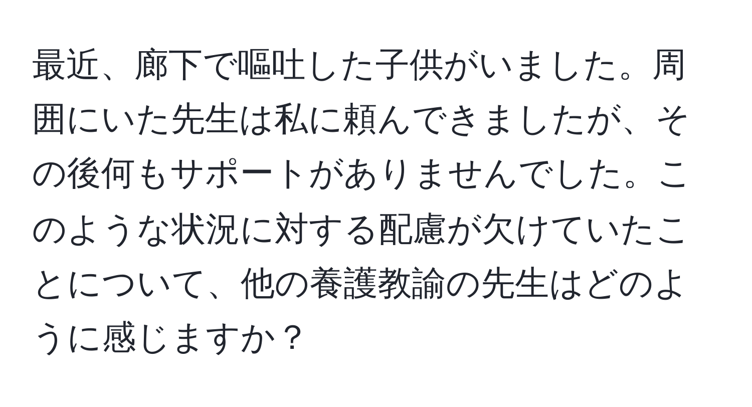 最近、廊下で嘔吐した子供がいました。周囲にいた先生は私に頼んできましたが、その後何もサポートがありませんでした。このような状況に対する配慮が欠けていたことについて、他の養護教諭の先生はどのように感じますか？