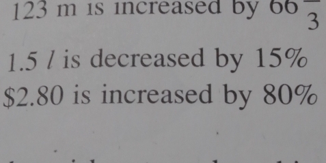 123 m is increased by 66frac 3
1.5 / is decreased by 15%
$2.80 is increased by 80%