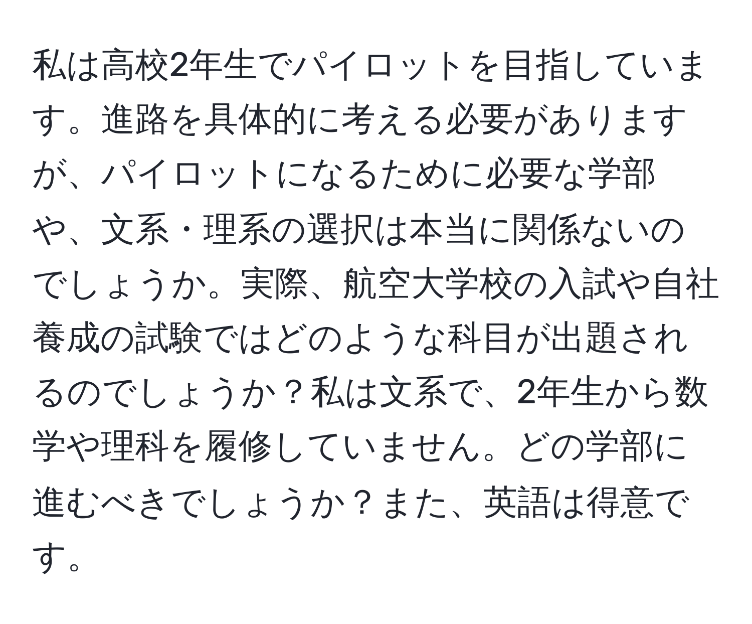 私は高校2年生でパイロットを目指しています。進路を具体的に考える必要がありますが、パイロットになるために必要な学部や、文系・理系の選択は本当に関係ないのでしょうか。実際、航空大学校の入試や自社養成の試験ではどのような科目が出題されるのでしょうか？私は文系で、2年生から数学や理科を履修していません。どの学部に進むべきでしょうか？また、英語は得意です。