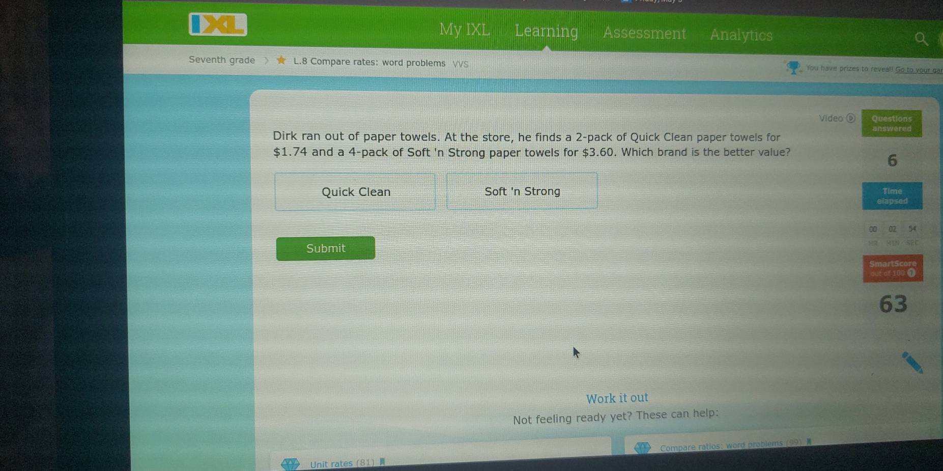 My IXL Learning Assessment Analytics
Seventh grade L.8 Compare rates: word problems VVS You have prizes to reveal! Go to your gai
Vídeo ⑥ Questions
answered
Dirk ran out of paper towels. At the store, he finds a 2 -pack of Quick Clean paper towels for
$1.74 and a 4 -pack of Soft 'n Strong paper towels for $3.60. Which brand is the better value?
6
Quick Clean Soft 'n Strong Time
elapsed
00 02 54
Submit SEC
Smart Score
out of 100 7
63
Work it out
Not feeling ready yet? These can help:
Unit rates (81) Compare ratios: word problems (99)