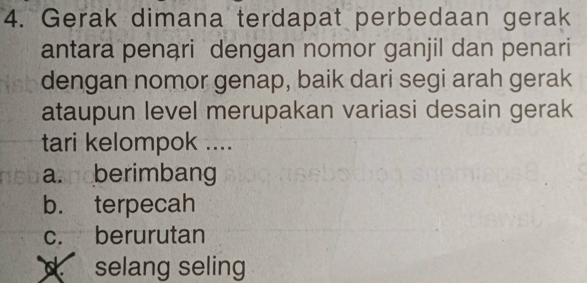 Gerak dimana terdapat perbedaan gerak
antara penari dengan nomor ganjil dan penari
dengan nomor genap, baik dari segi arah gerak
ataupun level merupakan variasi desain gerak
tari kelompok ....
a. berimbang
b. terpecah
c. berurutan
d selang seling