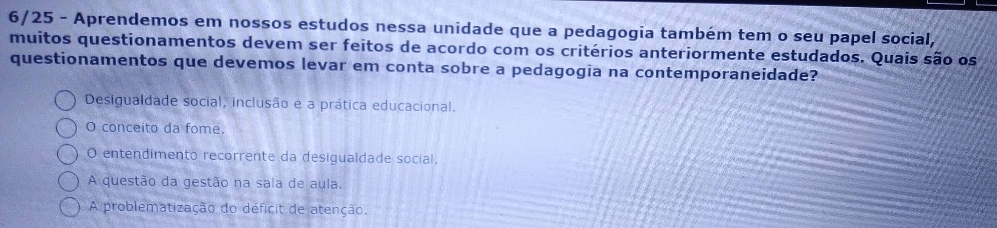 6/25 - Aprendemos em nossos estudos nessa unidade que a pedagogia também tem o seu papel social,
muitos questionamentos devem ser feitos de acordo com os critérios anteriormente estudados. Quais são os
questionamentos que devemos levar em conta sobre a pedagogia na contemporaneidade?
Desigualdade social, inclusão e a prática educacional.
O conceito da fome.
O entendimento recorrente da desigualdade social.
A questão da gestão na sala de aula.
A problematização do déficit de atenção.