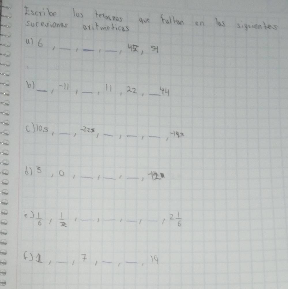 scribe las termnas gue fullan on las siquientes 
sucesiones avitmeticas 
a) 6,_ 
_ 
_, , 
b)_ 11, _, 11, 22, _44 
cllos, _, 22s _ 
_ 
_, 195
d) 3, 0_ 
_ 
_, 
ee)  1/6 ,  1/x  _ 
_ 
_ 
_ 2 1/6 
() 2, _ 17, _C _r 19