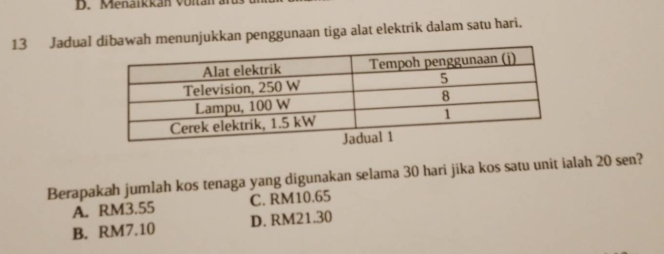 Menaikkan Voltan an
13 Jadualah menunjukkan penggunaan tiga alat elektrik dalam satu hari.
Berapakah jumlah kos tenaga yang digunakan selama 30 hari jika kos satu unit ialah 20 sen?
A. RM3.55 C. RM10.65
B. RM7.10 D. RM21.30