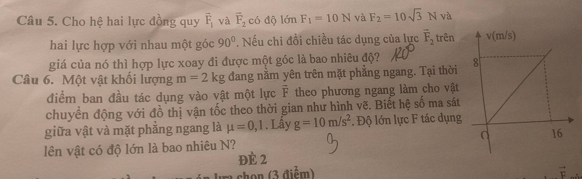 Cho hệ hai lực đồng quy vector F_1 và vector F_2 có độ lớn F_1=10N và F_2=10sqrt(3)N và 
hai lực hợp với nhau một góc 90°. Nếu chỉ đổi chiều tác dụng của lực vector F_2 trên 
giá của nó thì hợp lực xoay đi được một góc là bao nhiêu độ? 
Câu 6. Một vật khối lượng m=2kg đang nằm yên trên mặt phẳng ngang. Tại thời 
điểm ban đầu tác dụng vào vật một lực vector F theo phương ngang làm cho vật 
chuyển động với đồ thị vận tốc theo thời gian như hình vẽ. Biết hệ số ma sát 
giữa vật và mặt phẳng ngang là mu =0, 1. Lấy g=10m/s^2. Độ lớn lực F tác dụng 
lên vật có độ lớn là bao nhiêu N? 
ĐÈ 2 
chon 3 điể m) vector F