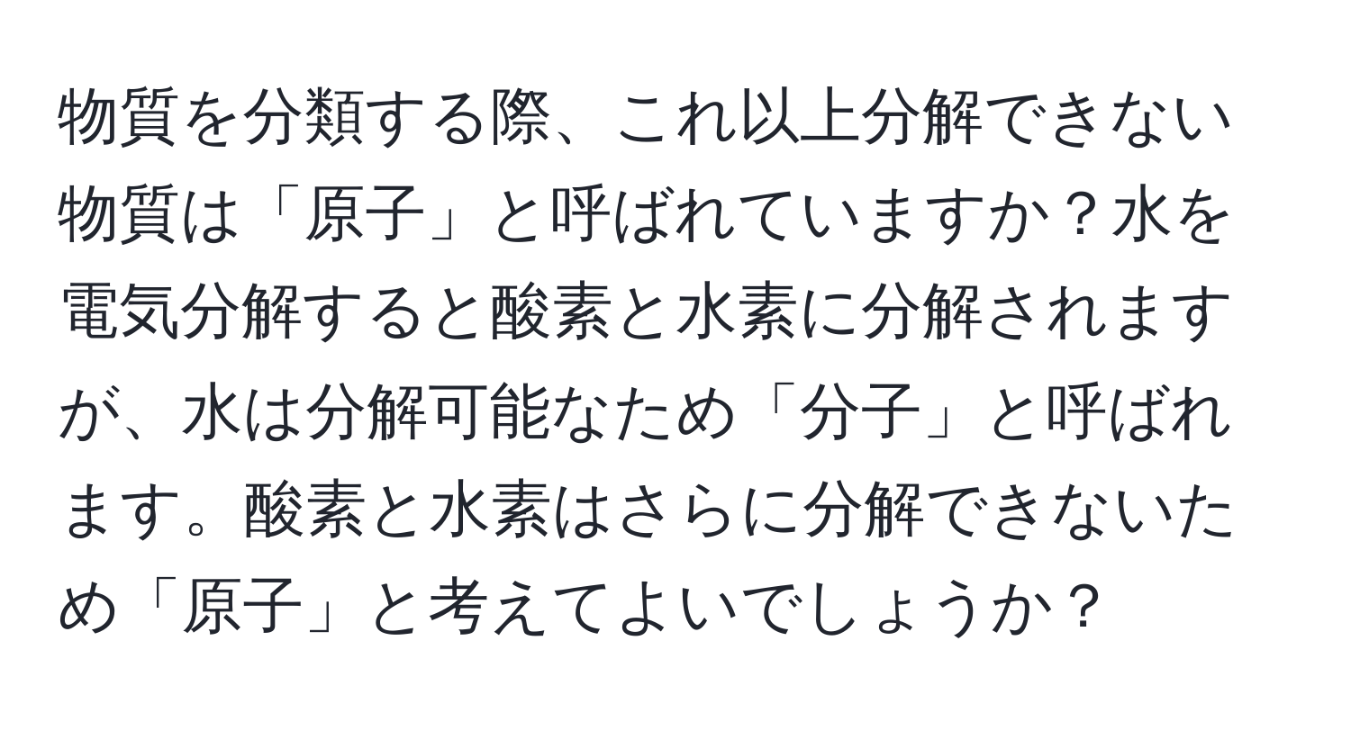 物質を分類する際、これ以上分解できない物質は「原子」と呼ばれていますか？水を電気分解すると酸素と水素に分解されますが、水は分解可能なため「分子」と呼ばれます。酸素と水素はさらに分解できないため「原子」と考えてよいでしょうか？