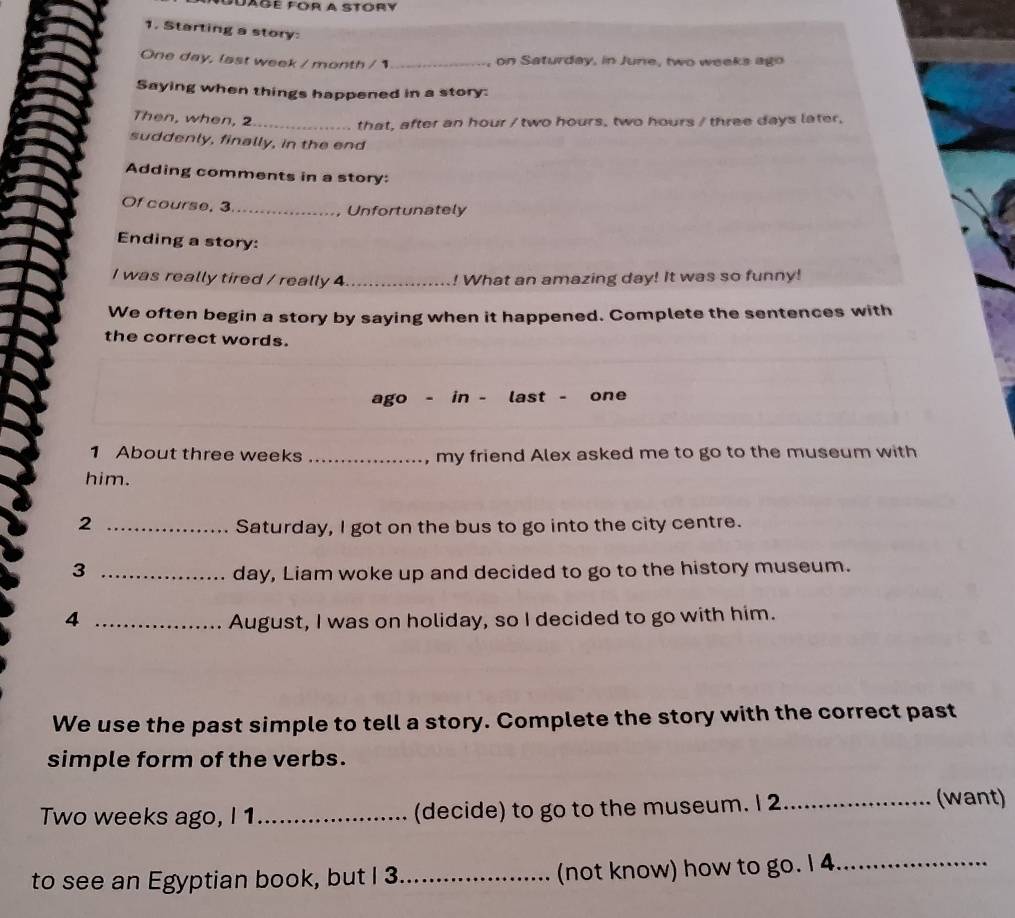 Suage fór a stóry 
1, Starting a story:
One day, last week / month / 1 _ , on Saturday, in June, two weeks ago 
Saying when things happened in a story: 
Then, when, 2 _ that, after an hour / two hours, two hours / three days later, 
suddenly, finally, in the end 
Adding comments in a story: 
Of course, 3 _ 
Unfortunately 
Ending a story: 
I was really tired / really 4 _ ! What an amazing day! It was so funny! 
We often begin a story by saying when it happened. Complete the sentences with 
the correct words. 
ago - in - last - one 
1 About three weeks _, my friend Alex asked me to go to the museum with 
him. 
2 _Saturday, I got on the bus to go into the city centre. 
3 _day, Liam woke up and decided to go to the history museum. 
4 _August, I was on holiday, so I decided to go with him. 
We use the past simple to tell a story. Complete the story with the correct past 
simple form of the verbs. 
Two weeks ago, I 1_ (decide) to go to the museum. I 2 _ 
(want) 
to see an Egyptian book, but I 3 _ (not know) how to go. I 4 _