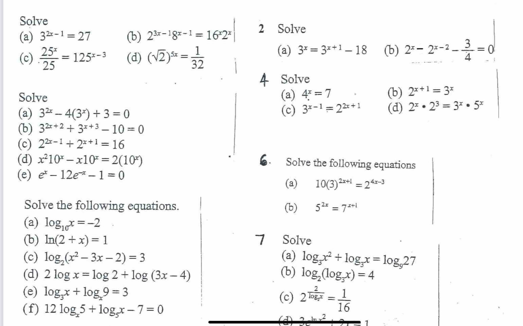 Solve
(a) 3^(2x-1)=27 (b) 2^(3x-1)8^(x-1)=16^x2^x
2 Solve
(c). 25^x/25 =125^(x-3) (d) (sqrt(2))^5x= 1/32 
(a) 3^x=3^(x+1)-18 (b) 2^x-2^(x-2)- 3/4 =0
Solve
Solve (a) 4^x=7
(b) 2^(x+1)=3^x
(a) 3^(2x)-4(3^x)+3=0 (c) 3^(x-1)=2^(2x+1) (d) 2^x· 2^3=3^x· 5^x
(b) 3^(2x+2)+3^(x+3)-10=0
(c) 2^(2x-1)+2^(x+1)=16
(d) x^210^x-x10^x=2(10^x)
Solve the following equations
(e) e^x-12e^(-x)-1=0
(a) 10(3)^2x+1=2^(4x-3)
Solve the following equations. (b) 5^(2x)=7^(x+1)
(a) log _10x=-2
(b) ln (2+x)=1 7 Solve
(c) log _2(x^2-3x-2)=3 (a) log _3x^2+log _3x=log _927
(d) 2log x=log 2+log (3x-4) (b) log _2(log _3x)=4
(e) log _3x+log _x9=3 2^(frac 2)log _2x= 1/16 
(c)
(f) 12log _x5+log _5x-7=0
(4) 1 2
1