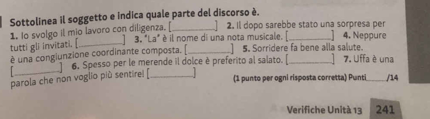 Sottolinea il soggetto e indica quale parte del discorso è. 
1. Io svolgo il mio lavoro con diligenza. [_ 
2. Il dopo sarebbe stato una sorpresa per 
tutti gli invitati. [_ 
3. "La" è il nome di una nota musicale. _ 4. Neppure 
è una congiunzione coordinante composta. [_ 5. Sorridere fa bene alla salute. 
6. Spesso per le merende il dolce è preferito al salato. [ 7. Uffa è una 
parola che non voglio più sentire! [_ 
(1 punto per ogni risposta corretta) Punti_ /14 
Verifiche Unità 13 241