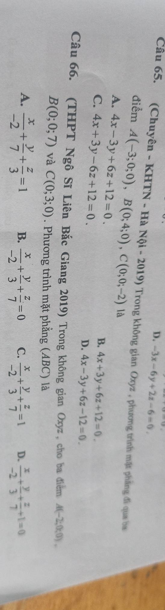 D. -3x-6y+2z-6=0. 
Câu 65. (Chuyên - KHTN - Hà Nội - 2019) Trong không gian Oxyz , phương trình mặt phẳng đi qua ba
điểm A(-3;0;0), B(0;4;0), C(0;0;-2) là
A. 4x-3y+6z+12=0.
C. 4x+3y-6z+12=0.
B. 4x+3y+6z+12=0.
D. 4x-3y+6z-12=0. 
Câu 66. (THPT Ngô Sĩ Liên Bắc Giang 2019) Trong không gian Oxyz , cho ba điểm A(-2;0;0),
B(0;0;7) và C(0;3;0). Phương trình mặt phẳng (ABC) là
A.  x/-2 + y/7 + z/3 =1
B.  x/-2 + y/3 + z/7 =0  x/-2 + y/3 + z/7 =1 D.  x/-2 + y/3 + z/7 +1=0
C.