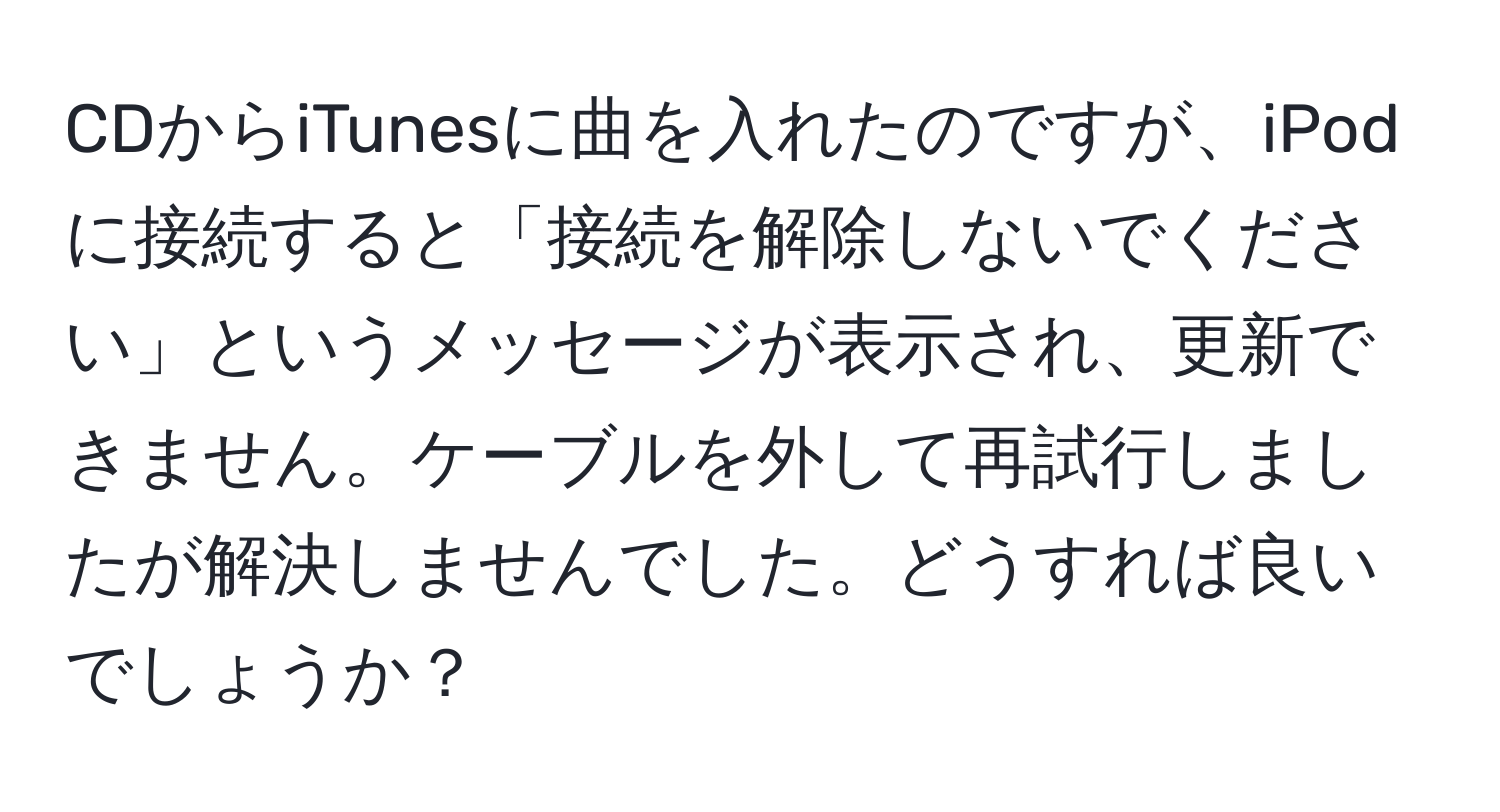 CDからiTunesに曲を入れたのですが、iPodに接続すると「接続を解除しないでください」というメッセージが表示され、更新できません。ケーブルを外して再試行しましたが解決しませんでした。どうすれば良いでしょうか？