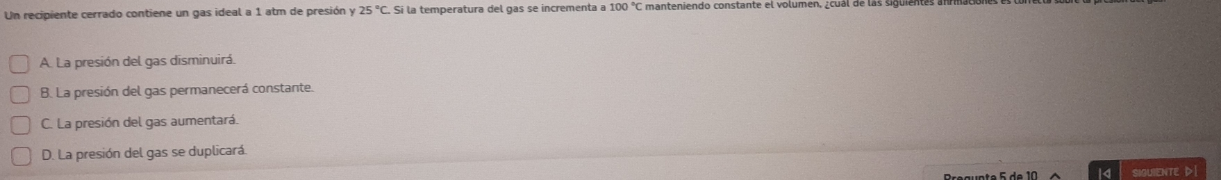 Un recipiente cerrado contiene un gas ideal a 1 atm de presión y 25°C Si la temperatura del gas se incrementa a 100°C manteniendo constante el volumén, ¿cual de las siguiente
A. La presión del gas disminuirá.
B. La presión del gas permanecerá constante.
C. La presión del gas aumentará.
D. La presión del gas se duplicará.
SIGUIENTE D