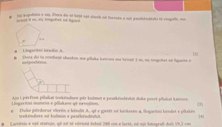 hse 8 m. si; Eregohet né Sgare.  S2 tapshtin e sai. Dora do se bejé ajé shesh ae foroum e sjé pesékédtki sé creguils, ma
Llogaritni këndin A.
1
méposhtme Dora do 1a crethojë sheshin me pllaka katrore me brijé 2 m, siς teegohet né figurên e
A
Ajo i pérftem pllakat trekëndere pér kulmet e pestkëndeshit dake preré pilakat kateore
ogaritnê numein e pllakave qê nevojitem [2]
e Duke pérdorur vierén e këndit A., që e gietêt né kerkesen a, llogarini kêndet e pilakês [4]
trekendore né kulmin e pesékëndéshit
Lartêsia e njé statuje, qê né té verteté éshté 288 cm e larté, né ajé fotograf dol 19,2 cm