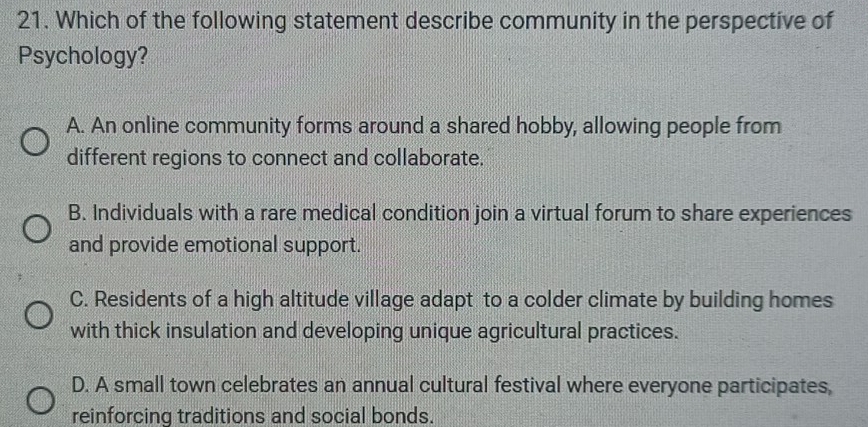 Which of the following statement describe community in the perspective of
Psychology?
A. An online community forms around a shared hobby, allowing people from
different regions to connect and collaborate.
B. Individuals with a rare medical condition join a virtual forum to share experiences
and provide emotional support.
C. Residents of a high altitude village adapt to a colder climate by building homes
with thick insulation and developing unique agricultural practices.
D. A small town celebrates an annual cultural festival where everyone participates,
reinforcing traditions and social bonds.