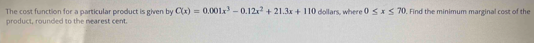 The cost function for a particular product is given by C(x)=0.001x^3-0.12x^2+21.3x+110 dollars, where 0≤ x≤ 70 , Find the minimum marginal cost of the 
product, rounded to the nearest cent.