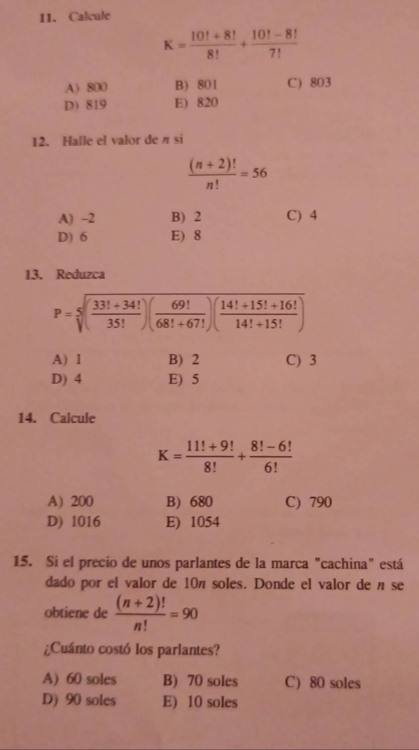 Calcule
K= (10!+8!)/8! + (10!-8!)/7! 
A) 800 B) 801 C) 803
D) 819 E) 820
12. Halle el valor de n si
 ((n+2)!)/n! =56
A) -2 B) 2 C) 4
D) 6 E) 8
13. Reduzca
P=sqrt[5]((frac 33!+34!)35!)( 69!/68!+67! )( (14!+15!+16!)/14!+15! )
A) 1 B) 2 C) 3
D) 4 E) 5
14. Calcule
K= (11!+9!)/8! + (8!-6!)/6! 
A) 200 B) 680 C) 790
D) 1016 E) 1054
15. Si el precio de unos parlantes de la marca "cachina" está
dado por el valor de 10n soles. Donde el valor de n se
obtiene de  ((n+2)!)/n! =90
¿Cuánto costó los parlantes?
A) 60 soles B) 70 soles C) 80 soles
D) 90 soles E) 10 soles